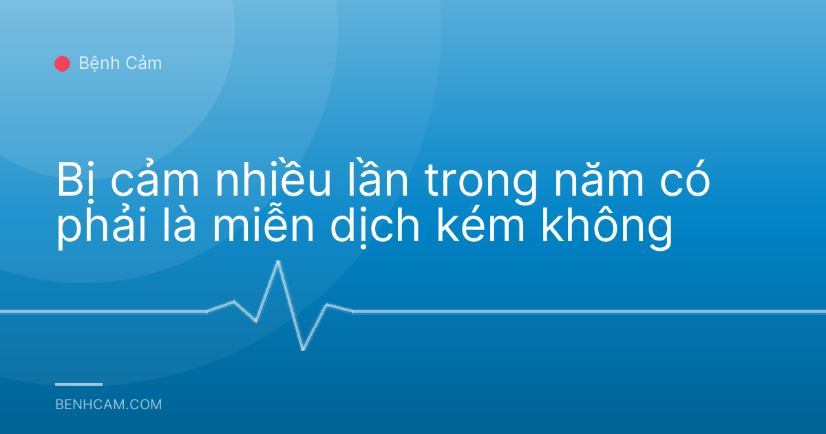 Bị cảm nhiều lần trong năm có phải là miễn dịch kém không